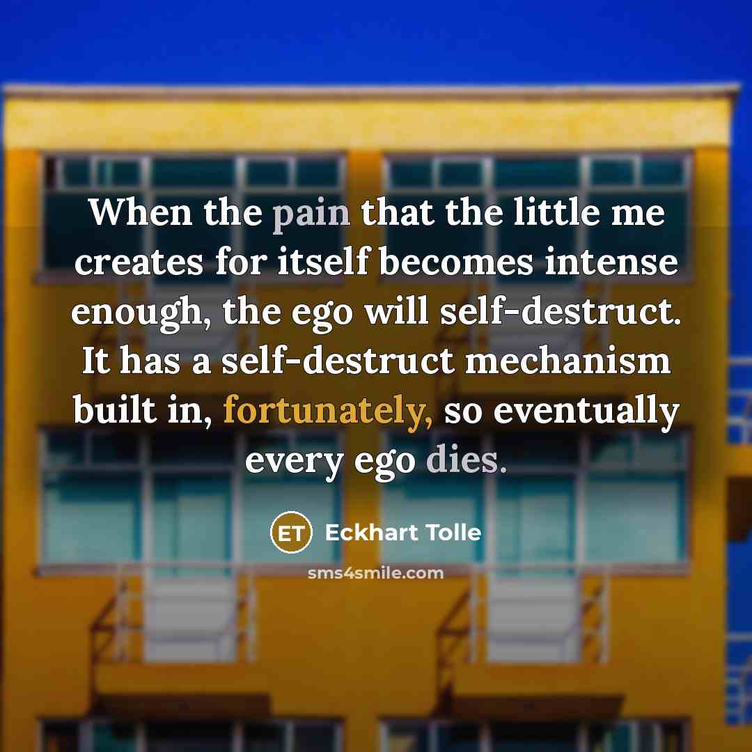 “When the pain that the little me creates for itself becomes intense enough, the ego will self-destruct. It has a self-destruct mechanism built in, fortunately, so eventually every ego dies.” quote by Eckhart Tolle