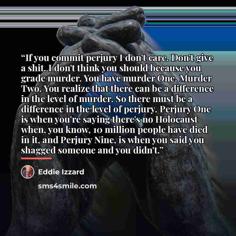 “If you commit perjury I don't care. Don't give a shit. I don't think you should because you grade murder. You have murder One. Murder Two. You realize that there can be a difference in the level of murder. So there must be a difference in the level of perjury. Perjury One is when you're saying…” quote by Eddie Izzard