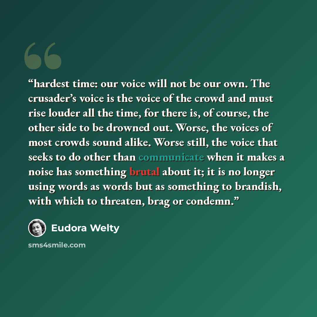 “hardest time: our voice will not be our own. The crusader’s voice is the voice of the crowd and must rise louder all the time, for there is, of course, the other side to be drowned out. Worse, the voices of most crowds sound alike. Worse still, the voice that seeks to do other than communicate…” quote by Eudora Welty