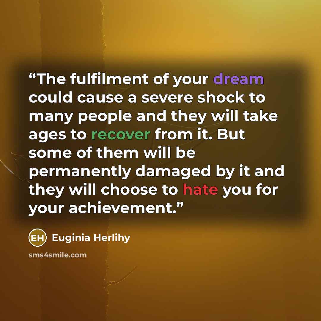 “The fulfilment of your dream could cause a severe shock to many people and they will take ages to recover from it. But some of them will be permanently damaged by it and they will choose to hate you for your achievement.” quote by Euginia Herlihy