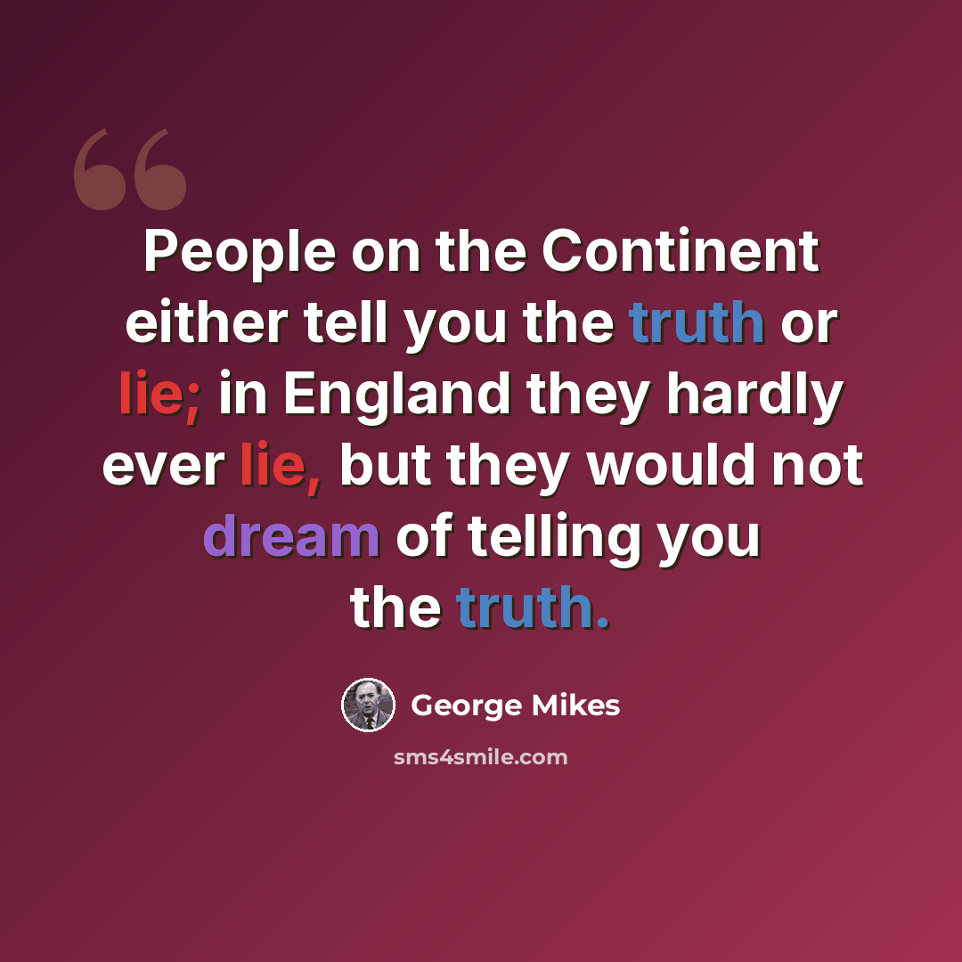 “People on the Continent either tell you the truth or lie; in England they hardly ever lie, but they would not dream of telling you the truth.” quote by George Mikes