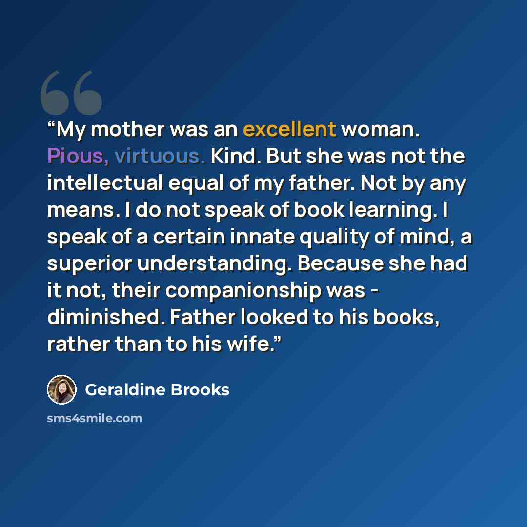 “My mother was an excellent woman. Pious, virtuous. Kind. But she was not the intellectual equal of my father. Not by any means. I do not speak of book learning. I speak of a certain innate quality of mind, a superior understanding. Because she had it not, their companionship was - diminished…” quote by Geraldine Brooks