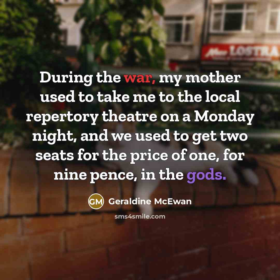 “During the war, my mother used to take me to the local repertory theatre on a Monday night, and we used to get two seats for the price of one, for nine pence, in the gods.” quote by Geraldine McEwan