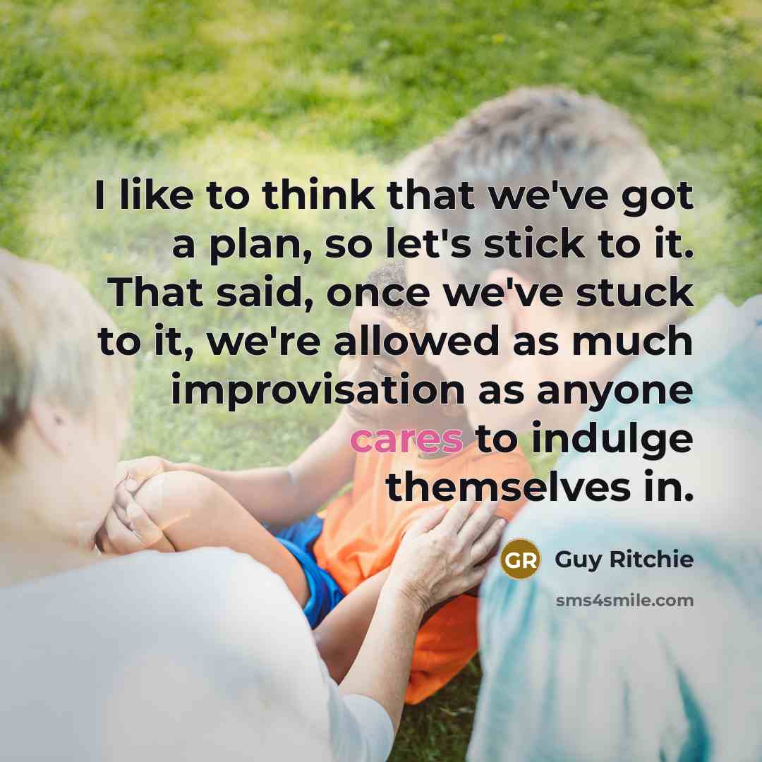 “I like to think that we've got a plan, so let's stick to it. That said, once we've stuck to it, we're allowed as much improvisation as anyone cares to indulge themselves in.” quote by Guy Ritchie
