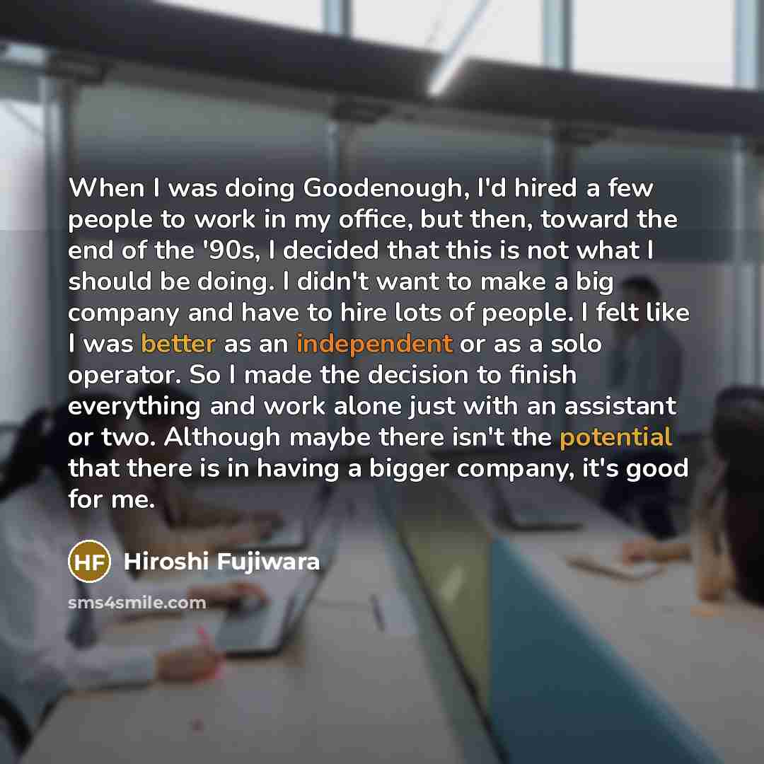 “When I was doing Goodenough, I'd hired a few people to work in my office, but then, toward the end of the '90s, I decided that this is not what I should be doing. I didn't want to make a big company and have to hire lots of people. I felt like I was better as an independent or as a solo operator…” quote by Hiroshi Fujiwara