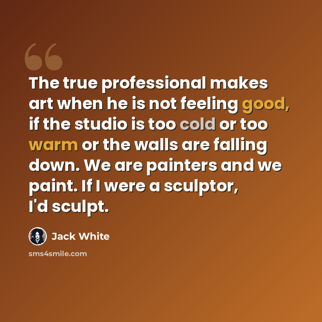 “The true professional makes art when he is not feeling good, if the studio is too cold or too warm or the walls are falling down. We are painters and we paint. If I were a sculptor, I'd sculpt.” quote by Jack White
