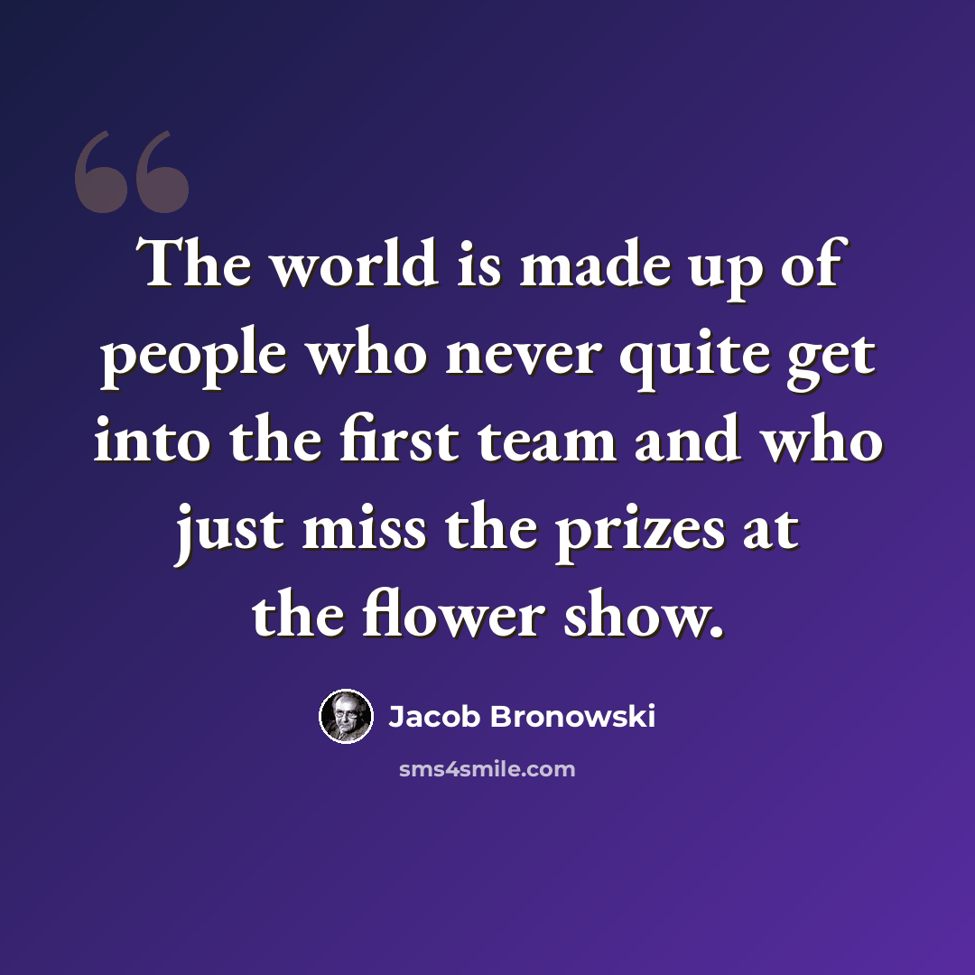 “The world is made up of people who never quite get into the first team and who just miss the prizes at the flower show.” quote by Jacob Bronowski