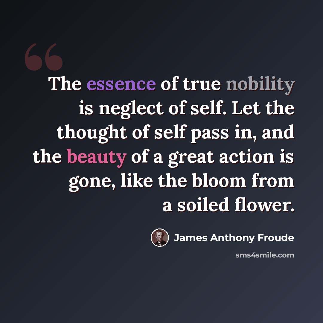 “The essence of true nobility is neglect of self. Let the thought of self pass in, and the beauty of a great action is gone, like the bloom from a soiled flower.” quote by James Anthony Froude