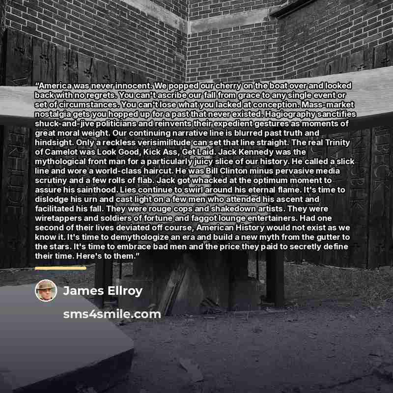 “America was never innocent. We popped our cherry on the boat over and looked back with no regrets. You can't ascribe our fall from grace to any single event or set of circumstances. You can't lose what you lacked at conception. Mass-market nostalgia gets you hopped up for a past that never…” quote by James Ellroy