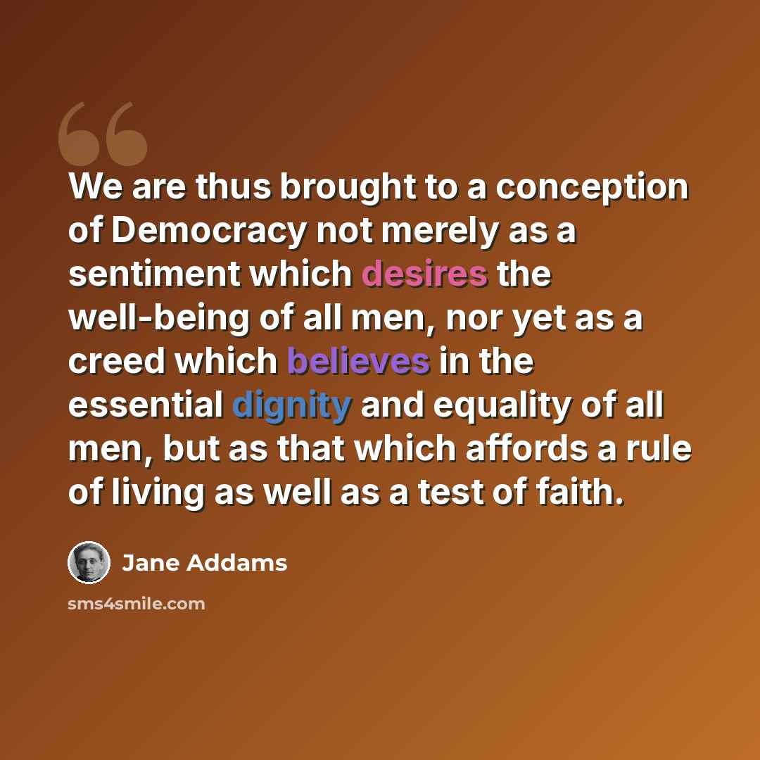 “We are thus brought to a conception of Democracy not merely as a sentiment which desires the well-being of all men, nor yet as a creed which believes in the essential dignity and equality of all men, but as that which affords a rule of living as well as a test of faith.” quote by Jane Addams