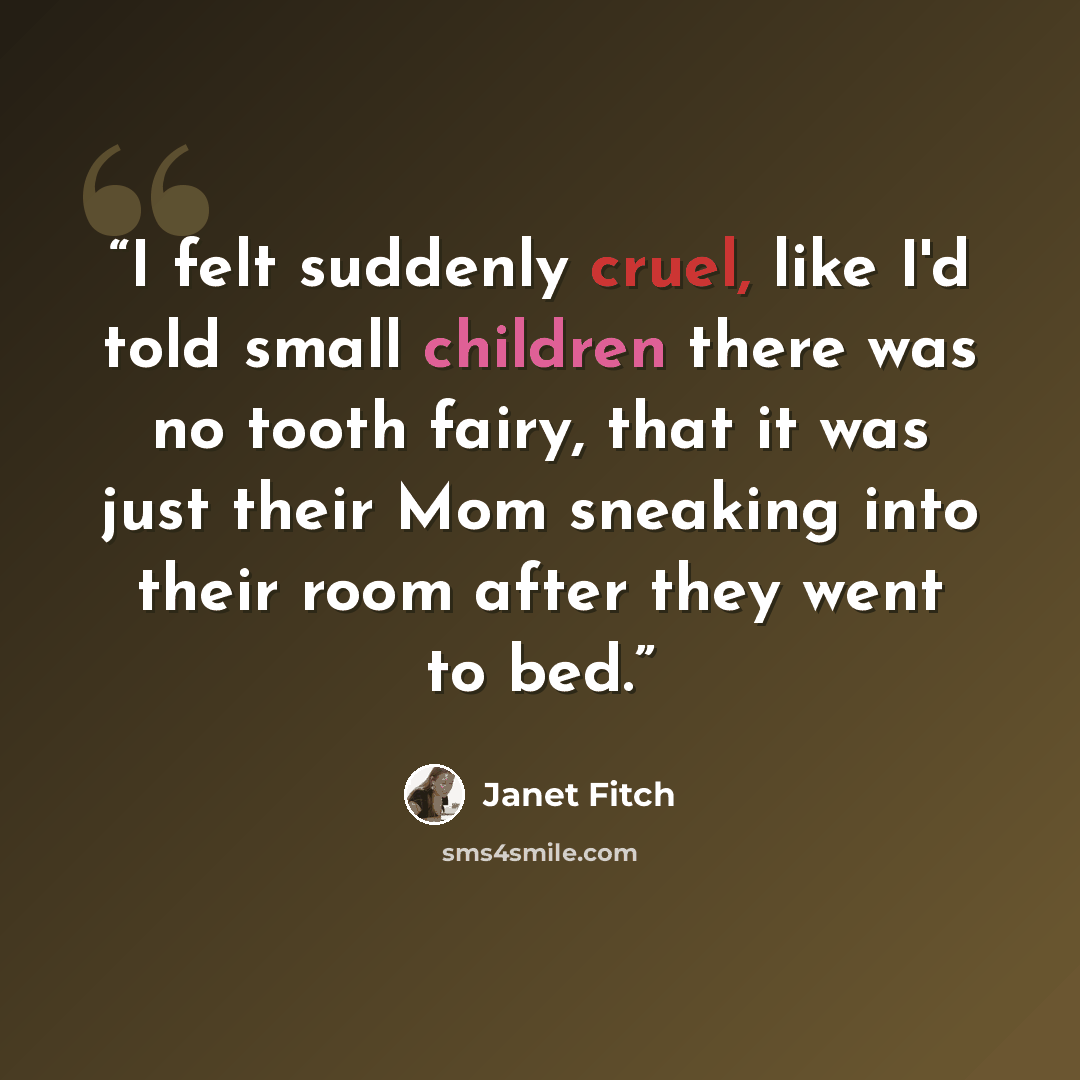 “I felt suddenly cruel, like I'd told small children there was no tooth fairy, that it was just their Mom sneaking into their room after they went to bed.” quote by Janet Fitch