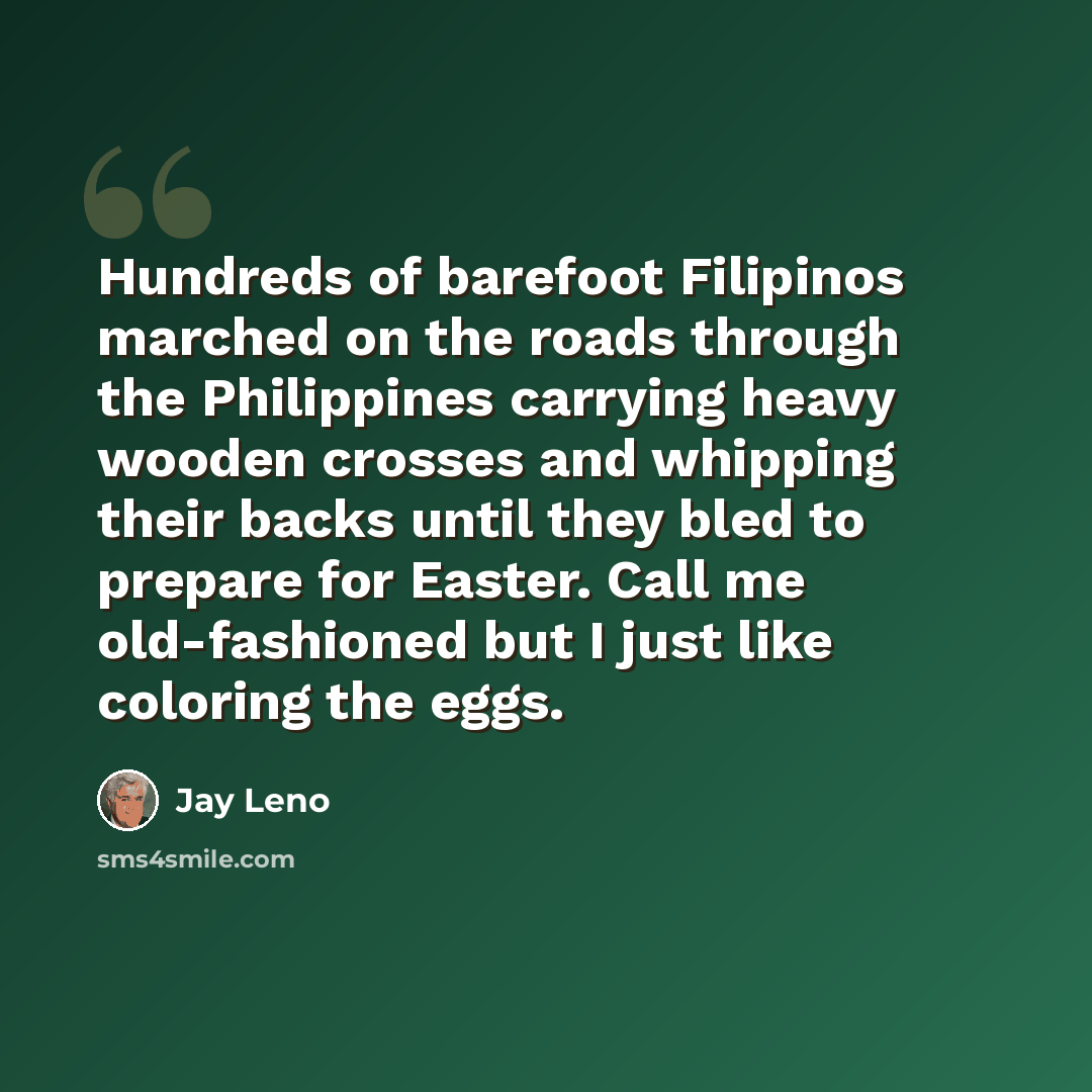 “Hundreds of barefoot Filipinos marched on the roads through the Philippines carrying heavy wooden crosses and whipping their backs until they bled to prepare for Easter. Call me old-fashioned but I just like coloring the eggs.” quote by Jay Leno
