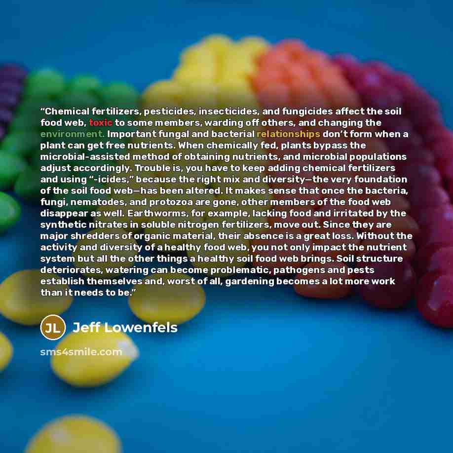 “Chemical fertilizers, pesticides, insecticides, and fungicides affect the soil food web, toxic to some members, warding off others, and changing the environment. Important fungal and bacterial relationships don’t form when a plant can get free nutrients. When chemically fed, plants bypass the…” quote by Jeff Lowenfels