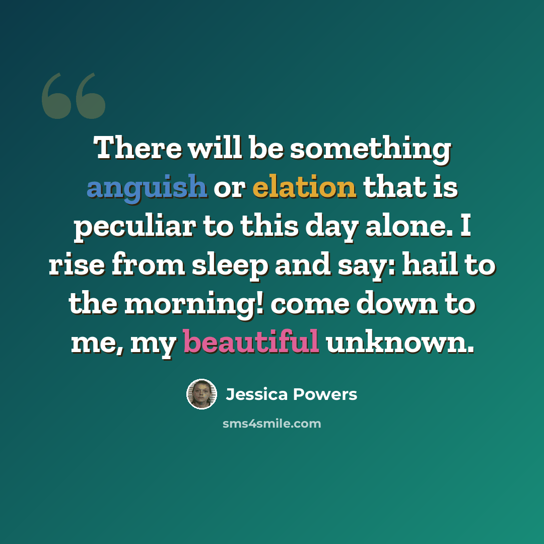 “There will be something anguish or elation that is peculiar to this day alone. I rise from sleep and say: hail to the morning! come down to me, my beautiful unknown.” quote by Jessica Powers
