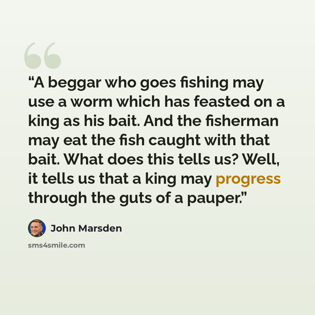 “A beggar who goes fishing may use a worm which has feasted on a king as his bait. And the fisherman may eat the fish caught with that bait. What does this tells us? Well, it tells us that a king may progress through the guts of a pauper.” quote by John Marsden