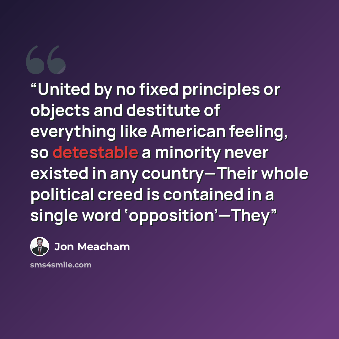 “United by no fixed principles or objects and destitute of everything like American feeling, so detestable a minority never existed in any country—Their whole political creed is contained in a single word ‘opposition’—They” quote by Jon Meacham