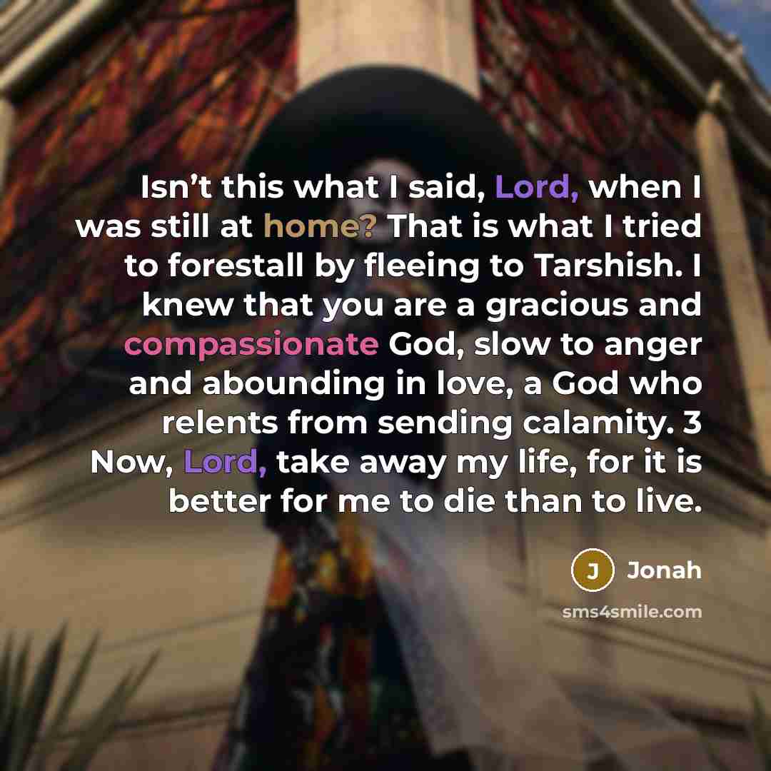 “Isn’t this what I said, Lord, when I was still at home? That is what I tried to forestall by fleeing to Tarshish. I knew that you are a gracious and compassionate God, slow to anger and abounding in love, a God who relents from sending calamity. 3 Now, Lord, take away my life, for it is better for…” quote by Jonah