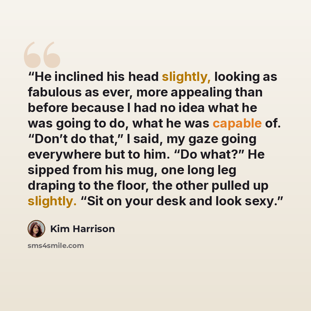 “He inclined his head slightly, looking as fabulous as ever, more appealing than before because I had no idea what he was going to do, what he was capable of. “Don’t do that,” I said, my gaze going everywhere but to him. “Do what?” He sipped from his mug, one long leg draping to the floor, the…” quote by Kim Harrison