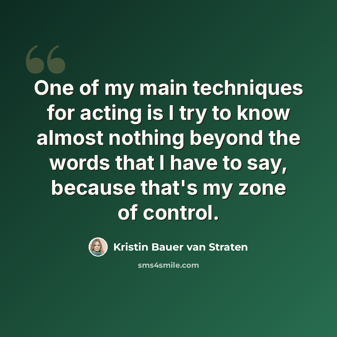 “One of my main techniques for acting is I try to know almost nothing beyond the words that I have to say, because that's my zone of control.” quote by Kristin Bauer van Straten