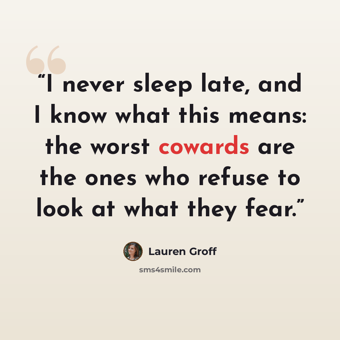 “I never sleep late, and I know what this means: the worst cowards are the ones who refuse to look at what they fear.” quote by Lauren Groff