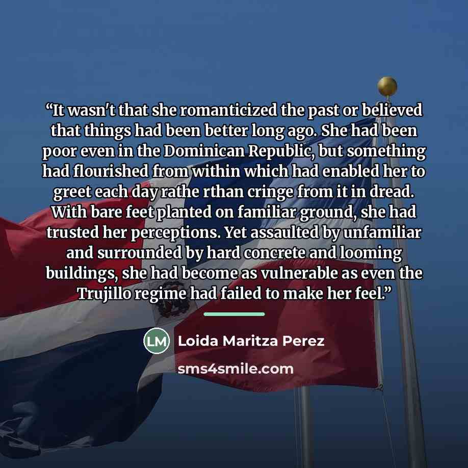“It wasn't that she romanticized the past or believed that things had been better long ago. She had been poor even in the Dominican Republic, but something had flourished from within which had enabled her to greet each day rathe rthan cringe from it in dread. With bare feet planted on familiar…” quote by Loida Maritza Perez