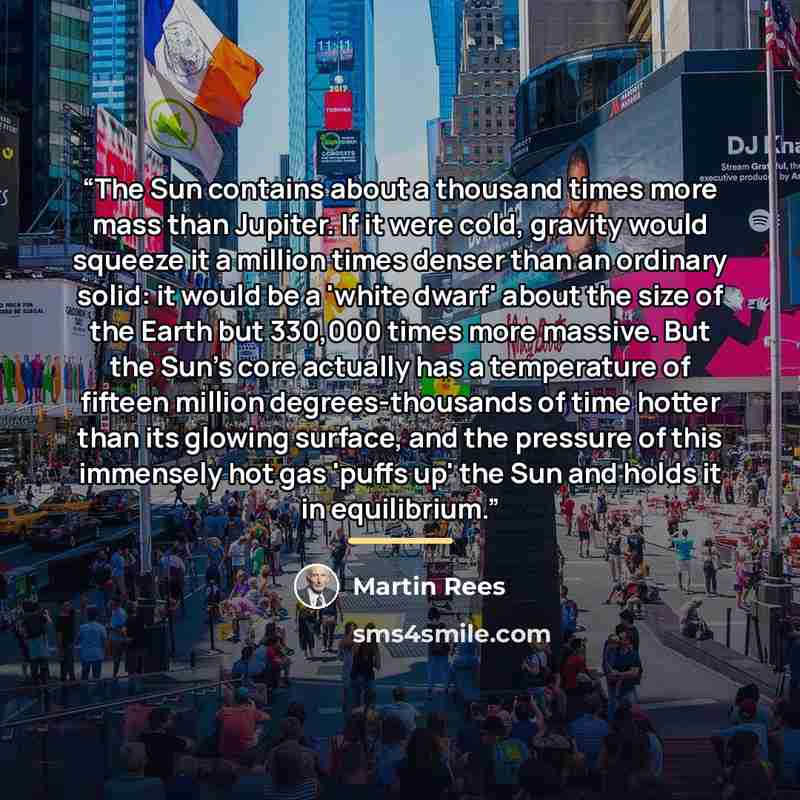 “The Sun contains about a thousand times more mass than Jupiter. If it were cold, gravity would squeeze it a million times denser than an ordinary solid: it would be a 'white dwarf' about the size of the Earth but 330,000 times more massive. But the Sun's core actually has a temperature of fifteen…” quote by Martin Rees