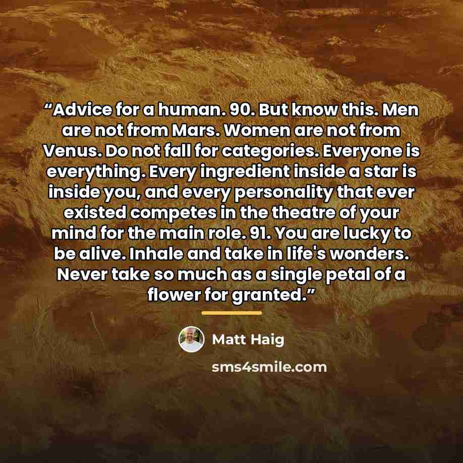“Advice for a human. 90. But know this. Men are not from Mars. Women are not from Venus. Do not fall for categories. Everyone is everything. Every ingredient inside a star is inside you, and every personality that ever existed competes in the theatre of your mind for the main role. 91. You are…” quote by Matt Haig