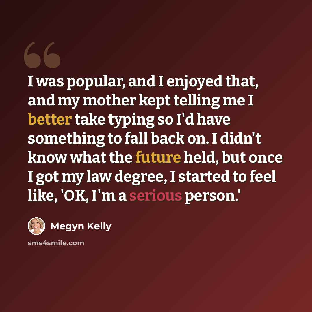 “I was popular, and I enjoyed that, and my mother kept telling me I better take typing so I'd have something to fall back on. I didn't know what the future held, but once I got my law degree, I started to feel like, 'OK, I'm a serious person.'” quote by Megyn Kelly