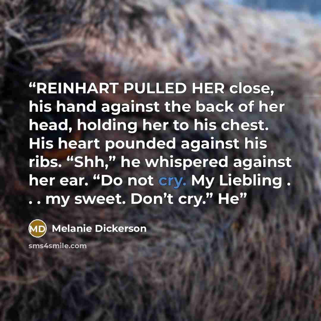 “REINHART PULLED HER close, his hand against the back of her head, holding her to his chest. His heart pounded against his ribs. “Shh,” he whispered against her ear. “Do not cry. My Liebling . . . my sweet. Don’t cry.” He” quote by Melanie Dickerson