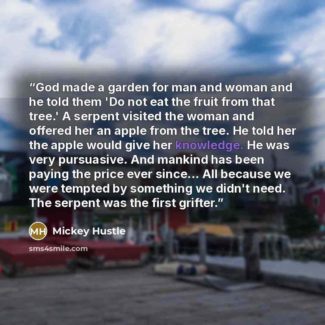 “God made a garden for man and woman and he told them 'Do not eat the fruit from that tree.' A serpent visited the woman and offered her an apple from the tree. He told her the apple would give her knowledge. He was very pursuasive. And mankind has been paying the price ever since... All because we…” quote by Mickey Hustle