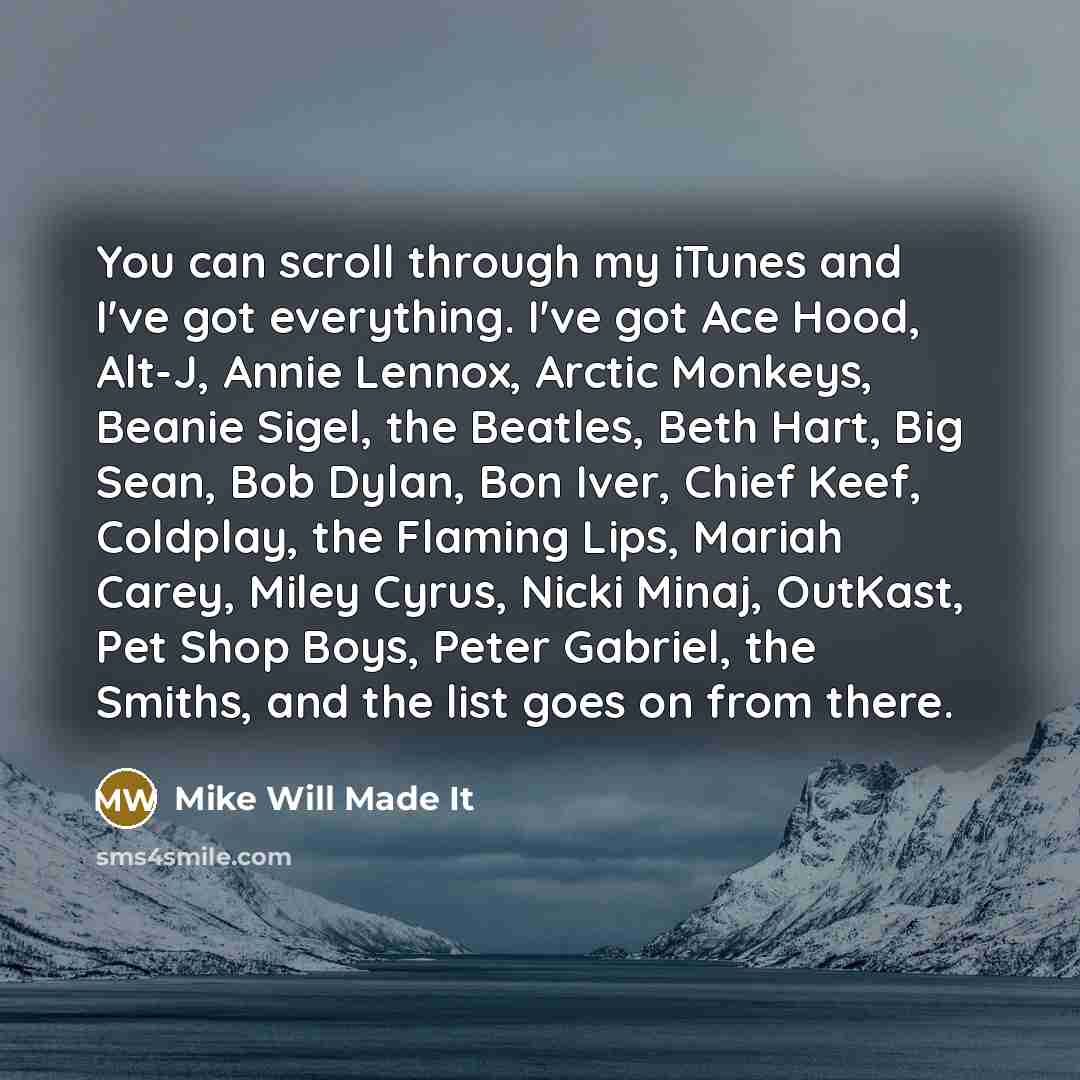 “You can scroll through my iTunes and I've got everything. I've got Ace Hood, Alt-J, Annie Lennox, Arctic Monkeys, Beanie Sigel, the Beatles, Beth Hart, Big Sean, Bob Dylan, Bon Iver, Chief Keef, Coldplay, the Flaming Lips, Mariah Carey, Miley Cyrus, Nicki Minaj, OutKast, Pet Shop Boys, Peter…” quote by Mike Will Made It