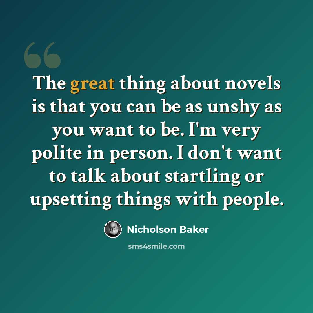 “The great thing about novels is that you can be as unshy as you want to be. I'm very polite in person. I don't want to talk about startling or upsetting things with people.” quote by Nicholson Baker