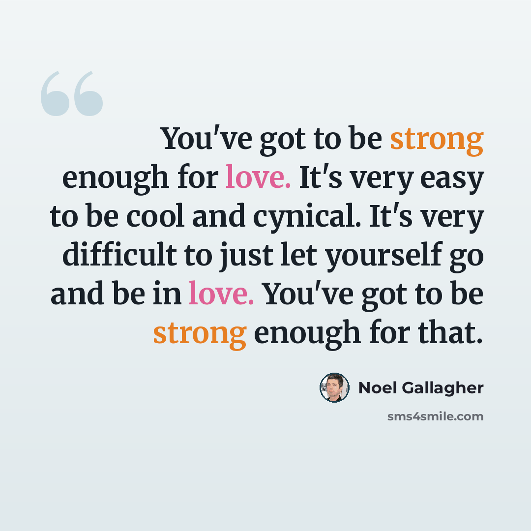 “You've got to be strong enough for love. It's very easy to be cool and cynical. It's very difficult to just let yourself go and be in love. You've got to be strong enough for that.” quote by Noel Gallagher