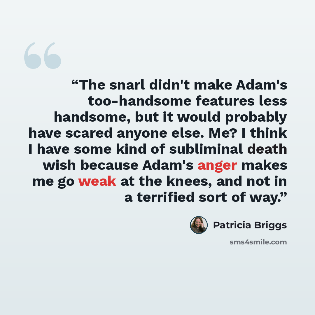 “The snarl didn't make Adam's too-handsome features less handsome, but it would probably have scared anyone else. Me? I think I have some kind of subliminal death wish because Adam's anger makes me go weak at the knees, and not in a terrified sort of way.” quote by Patricia Briggs