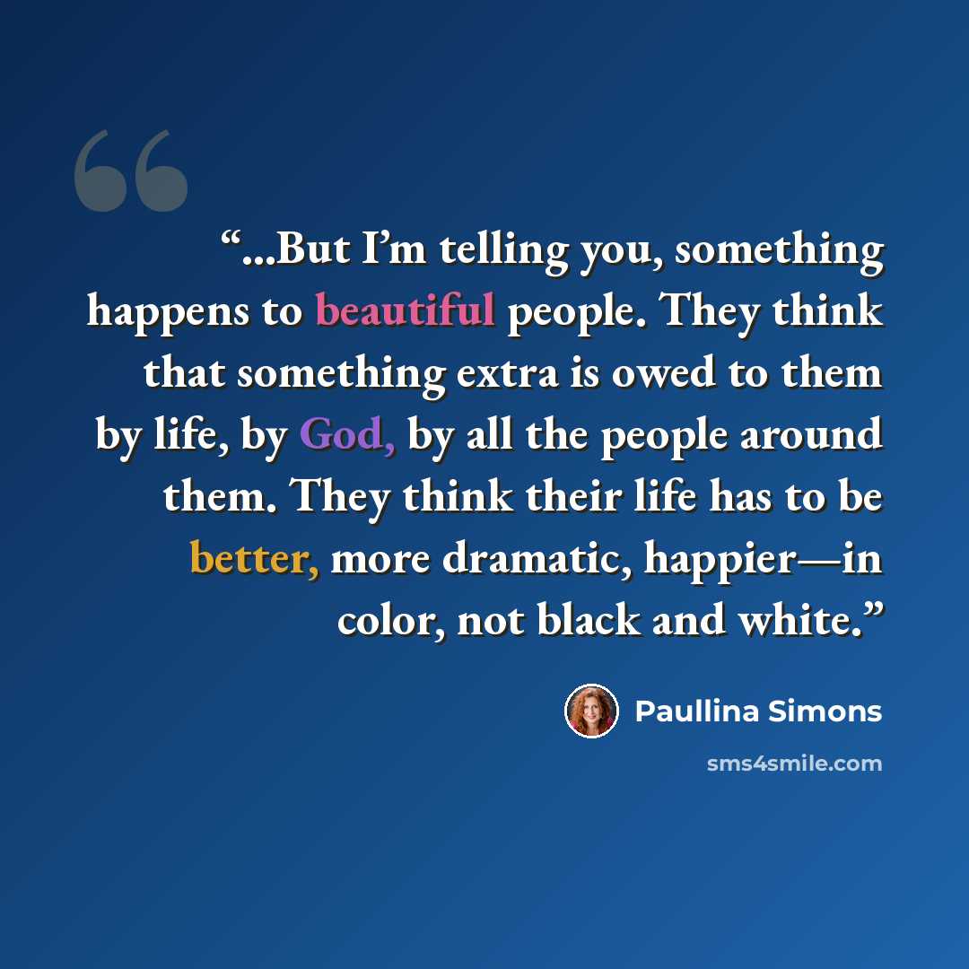 “...But I’m telling you, something happens to beautiful people. They think that something extra is owed to them by life, by God, by all the people around them. They think their life has to be better, more dramatic, happier—in color, not black and white.” quote by Paullina Simons