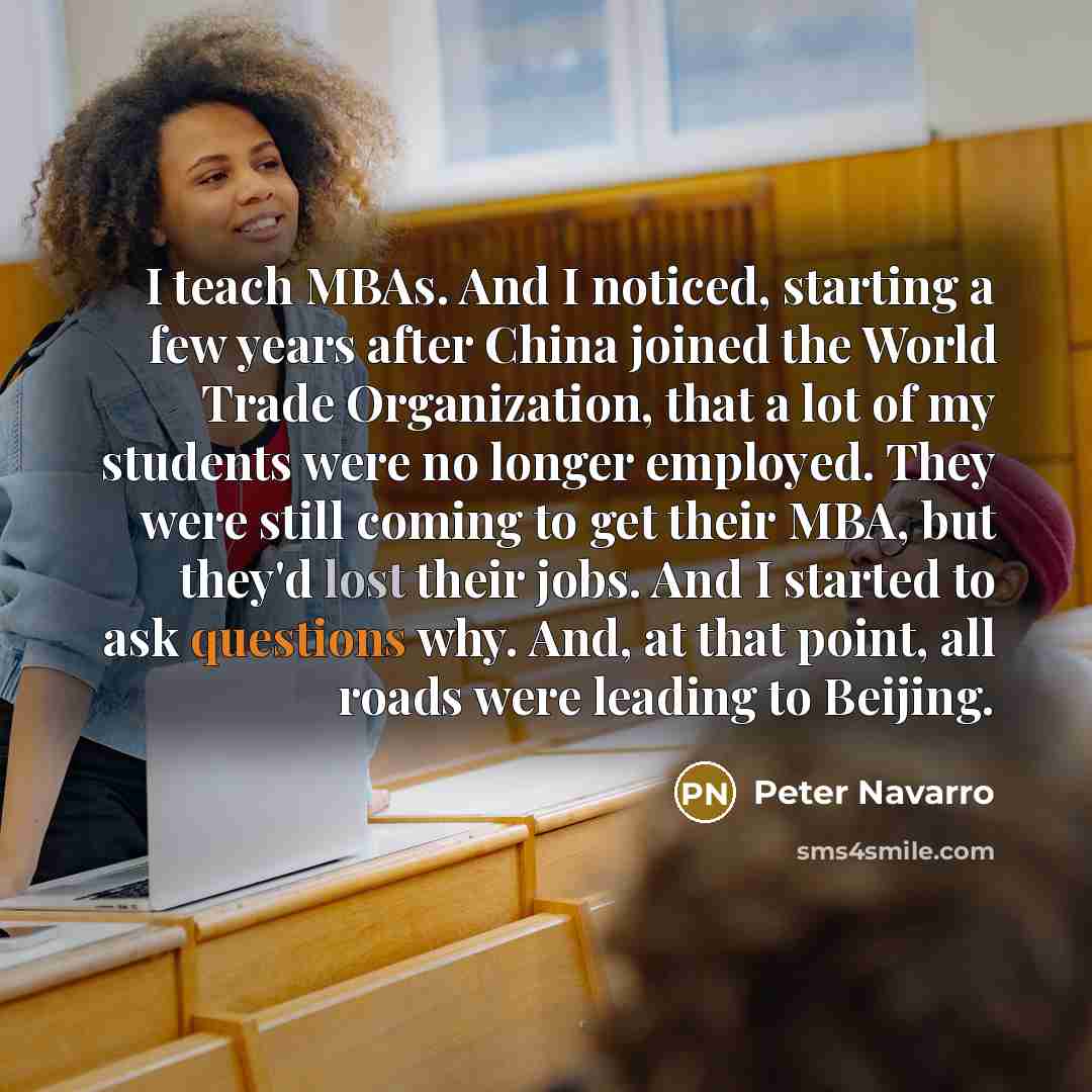“I teach MBAs. And I noticed, starting a few years after China joined the World Trade Organization, that a lot of my students were no longer employed. They were still coming to get their MBA, but they'd lost their jobs. And I started to ask questions why. And, at that point, all roads were leading…” quote by Peter Navarro