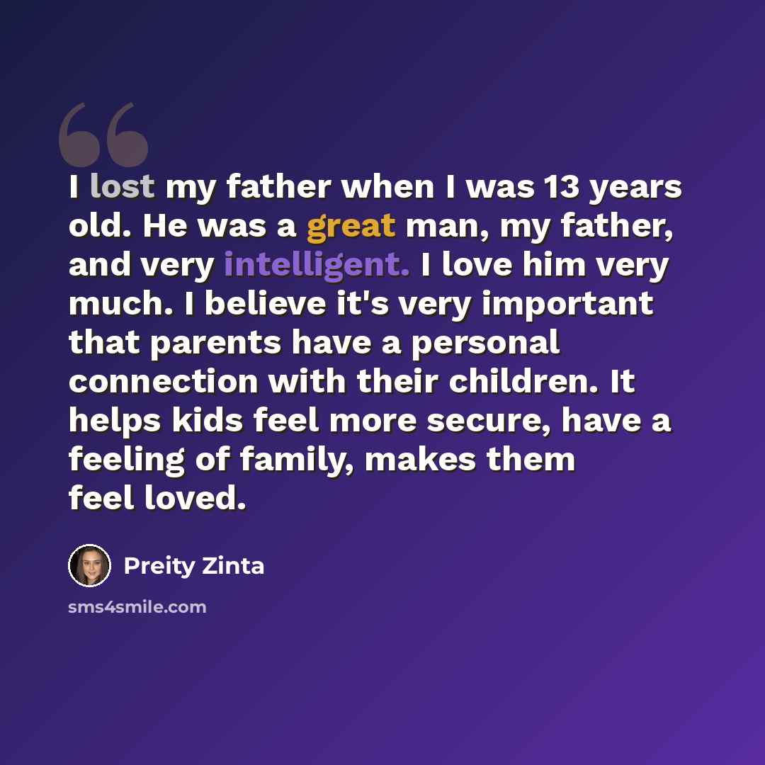 “I lost my father when I was 13 years old. He was a great man, my father, and very intelligent. I love him very much. I believe it's very important that parents have a personal connection with their children. It helps kids feel more secure, have a feeling of family, makes them feel loved.” quote by Preity Zinta