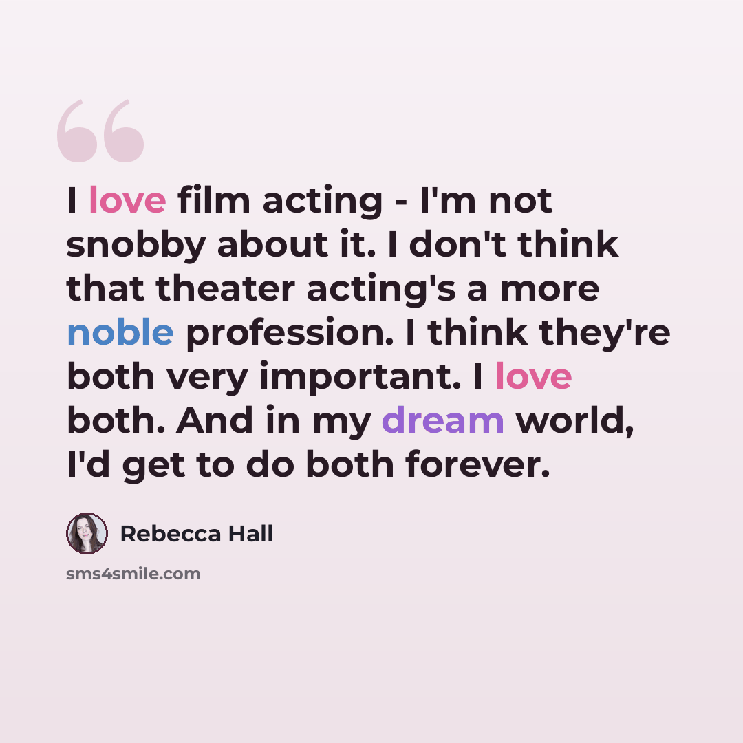 “I love film acting - I'm not snobby about it. I don't think that theater acting's a more noble profession. I think they're both very important. I love both. And in my dream world, I'd get to do both forever.” quote by Rebecca Hall