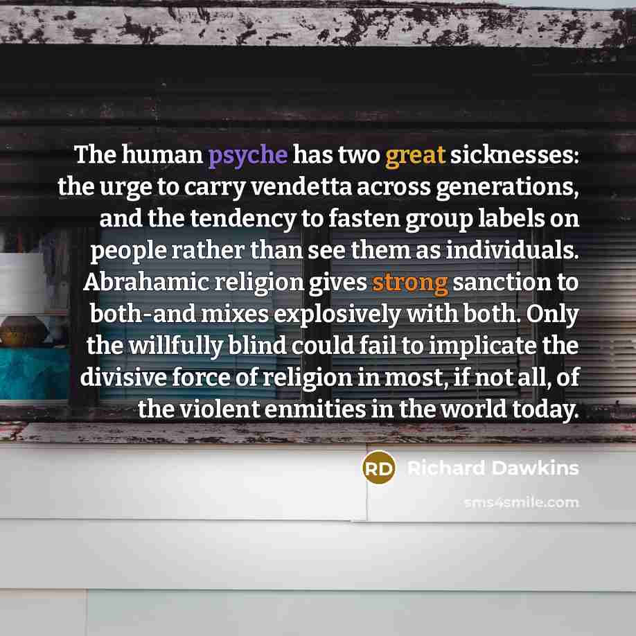 “The human psyche has two great sicknesses: the urge to carry vendetta across generations, and the tendency to fasten group labels on people rather than see them as individuals. Abrahamic religion gives strong sanction to both-and mixes explosively with both. Only the willfully blind could fail to…” quote by Richard Dawkins