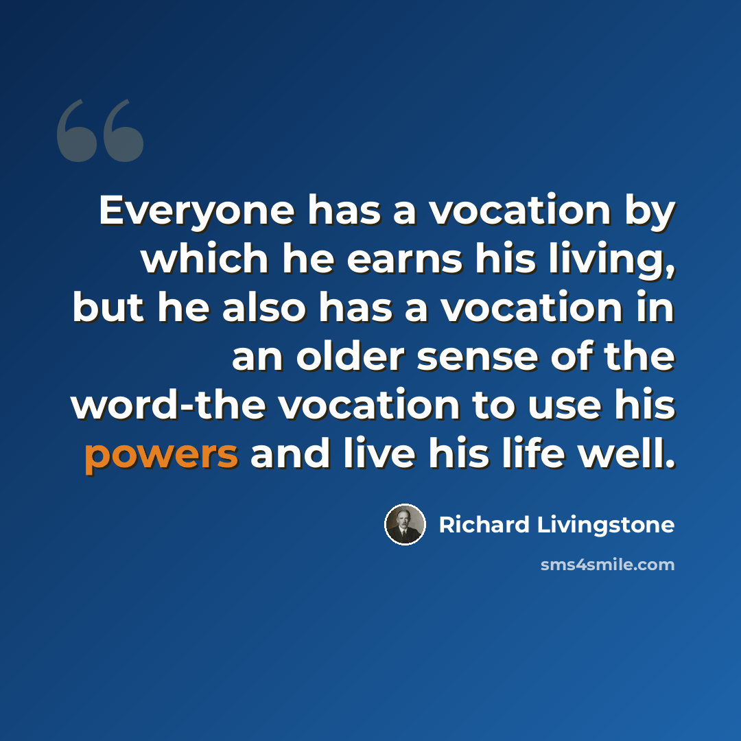 “Everyone has a vocation by which he earns his living, but he also has a vocation in an older sense of the word-the vocation to use his powers and live his life well.” quote by Richard Livingstone