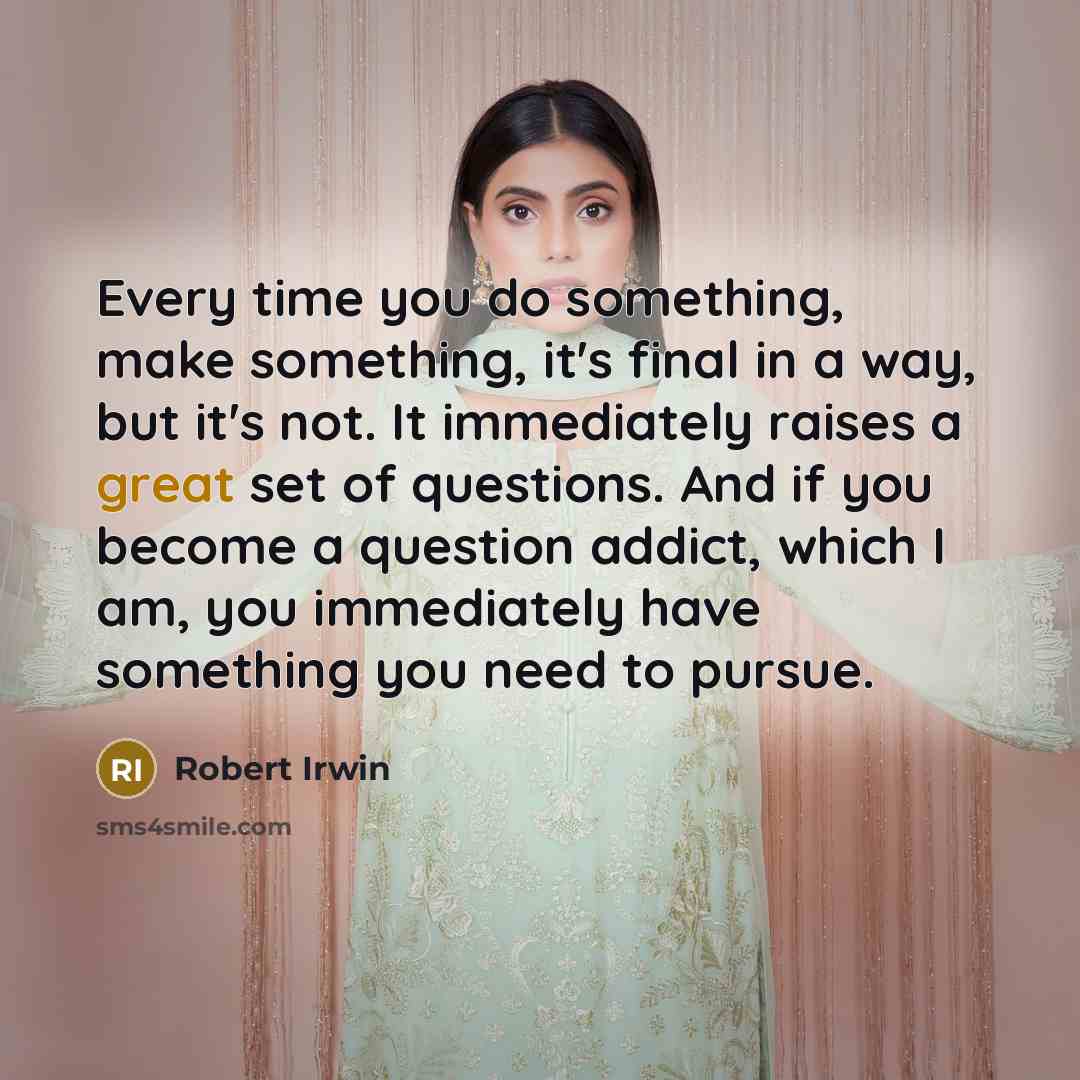 “Every time you do something, make something, it's final in a way, but it's not. It immediately raises a great set of questions. And if you become a question addict, which I am, you immediately have something you need to pursue.” quote by Robert Irwin