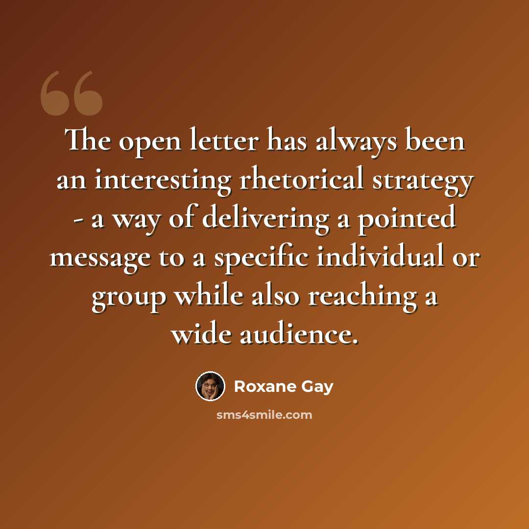 “The open letter has always been an interesting rhetorical strategy - a way of delivering a pointed message to a specific individual or group while also reaching a wide audience.” quote by Roxane Gay