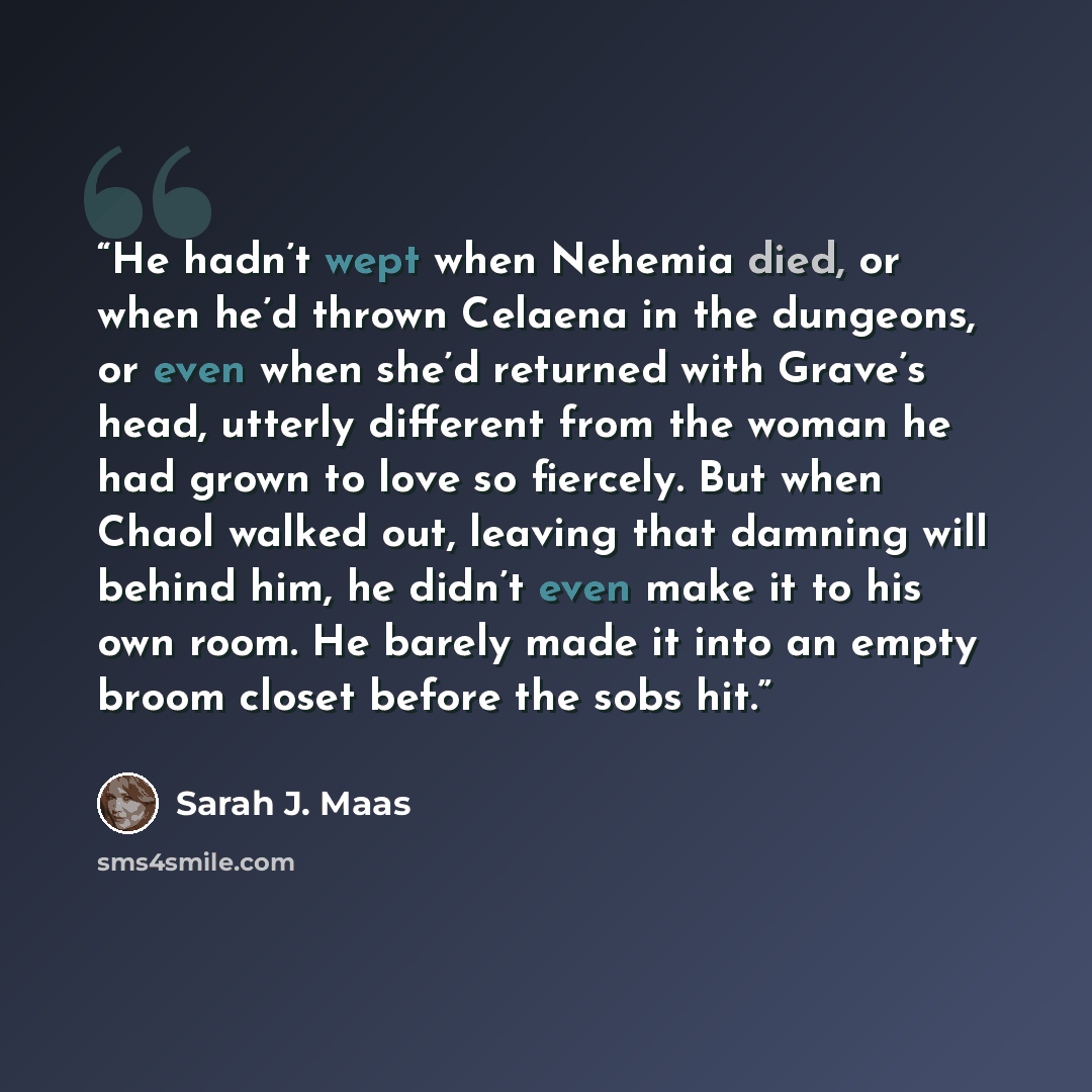 “He hadn’t wept when Nehemia died, or when he’d thrown Celaena in the dungeons, or even when she’d returned with Grave’s head, utterly different from the woman he had grown to love so fiercely. But when Chaol walked out, leaving that damning will behind him, he didn’t even make it to his own room…” quote by Sarah J. Maas
