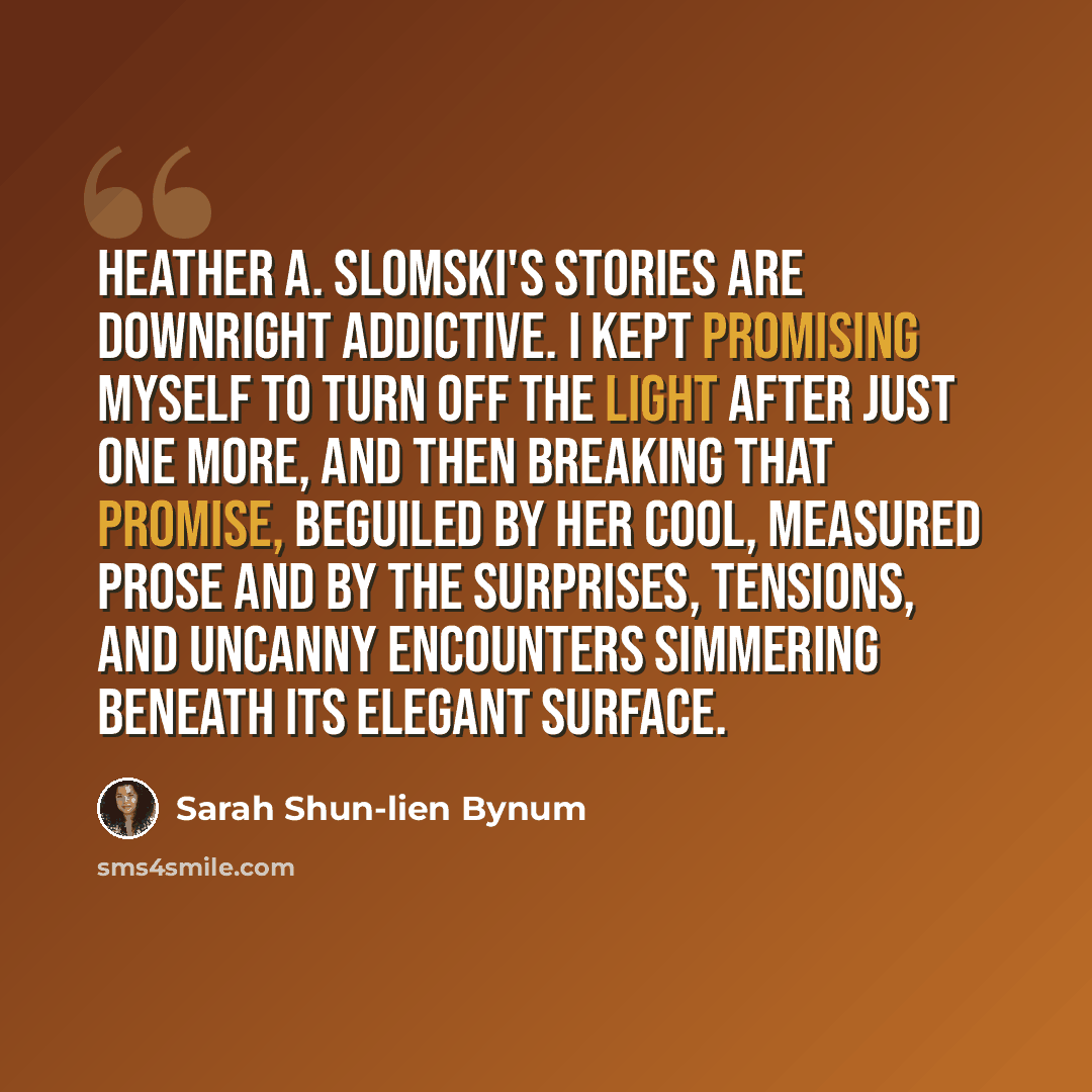 “Heather A. Slomski's stories are downright addictive. I kept promising myself to turn off the light after just one more, and then breaking that promise, beguiled by her cool, measured prose and by the surprises, tensions, and uncanny encounters simmering beneath its elegant surface.” quote by Sarah Shun-lien Bynum