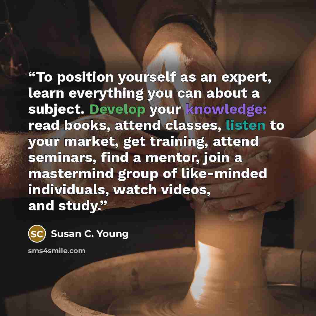 “To position yourself as an expert, learn everything you can about a subject. Develop your knowledge: read books, attend classes, listen to your market, get training, attend seminars, find a mentor, join a mastermind group of like-minded individuals, watch videos, and study.” quote by Susan C. Young