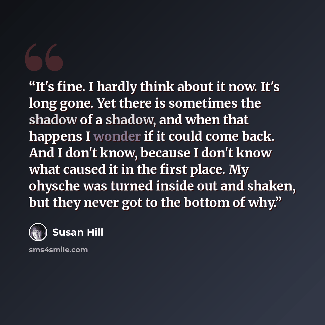 “It's fine. I hardly think about it now. It's long gone. Yet there is sometimes the shadow of a shadow, and when that happens I wonder if it could come back. And I don't know, because I don't know what caused it in the first place. My ohysche was turned inside out and shaken, but they never got to…” quote by Susan Hill