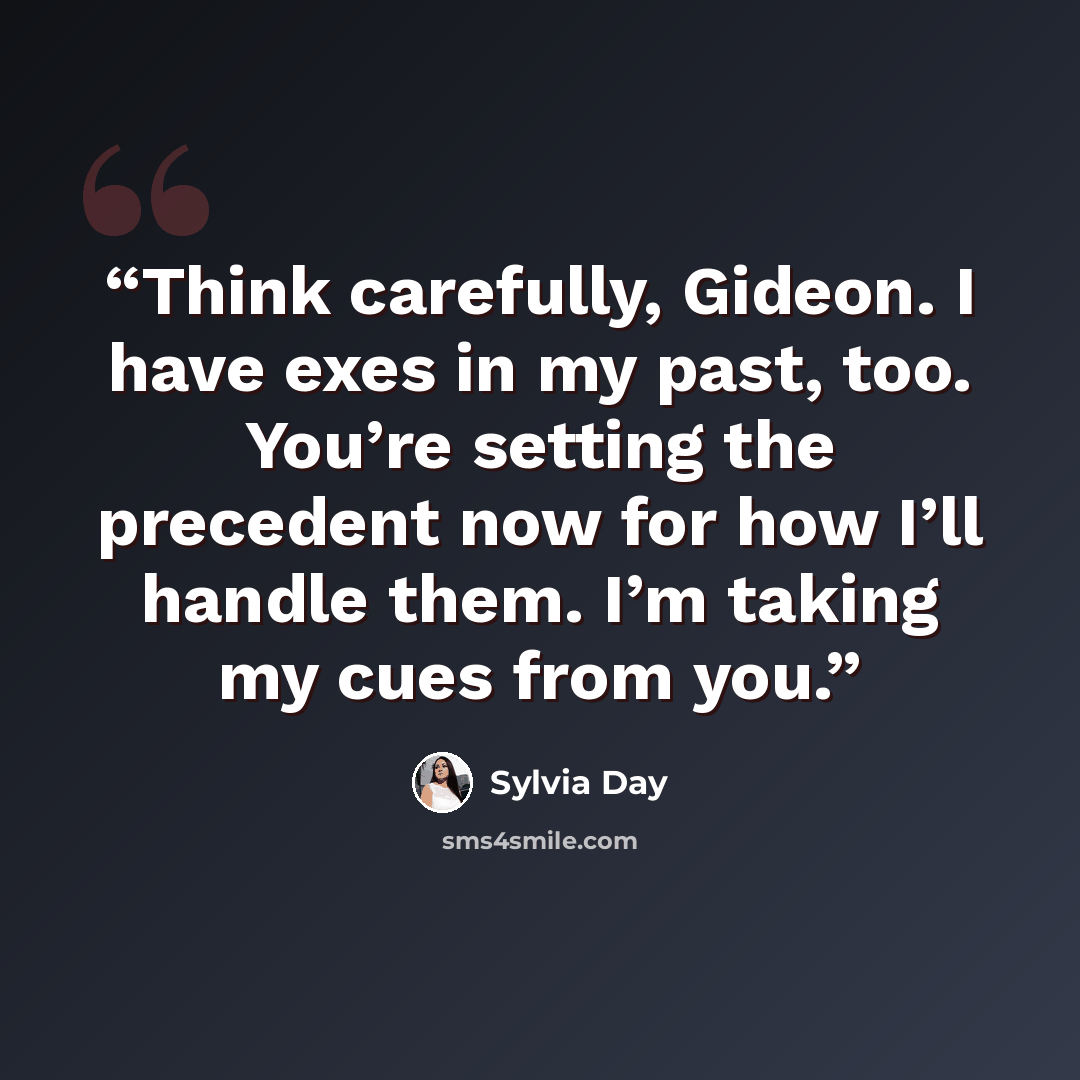 “Think carefully, Gideon. I have exes in my past, too. You’re setting the precedent now for how I’ll handle them. I’m taking my cues from you.” quote by Sylvia Day