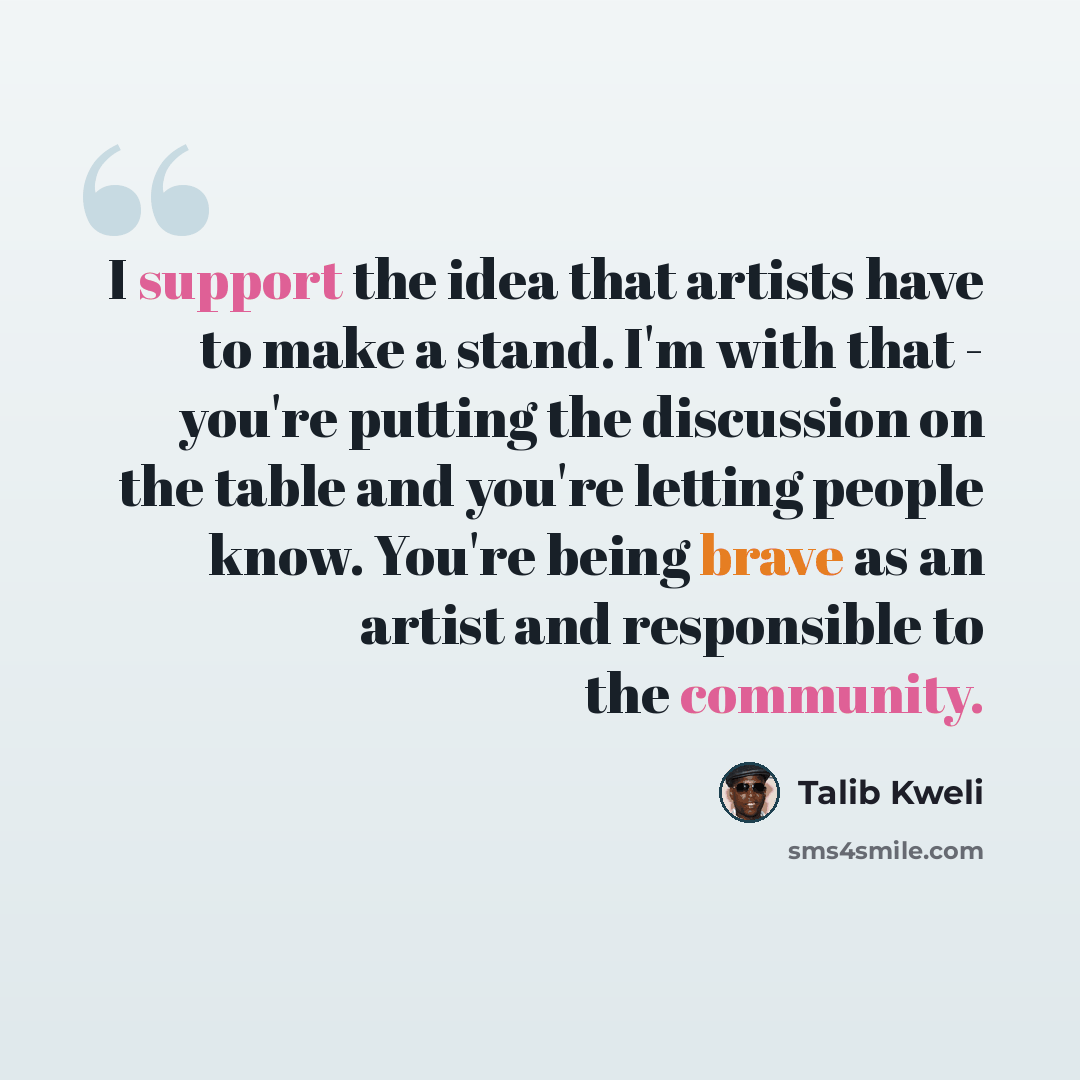 “I support the idea that artists have to make a stand. I'm with that - you're putting the discussion on the table and you're letting people know. You're being brave as an artist and responsible to the community.” quote by Talib Kweli