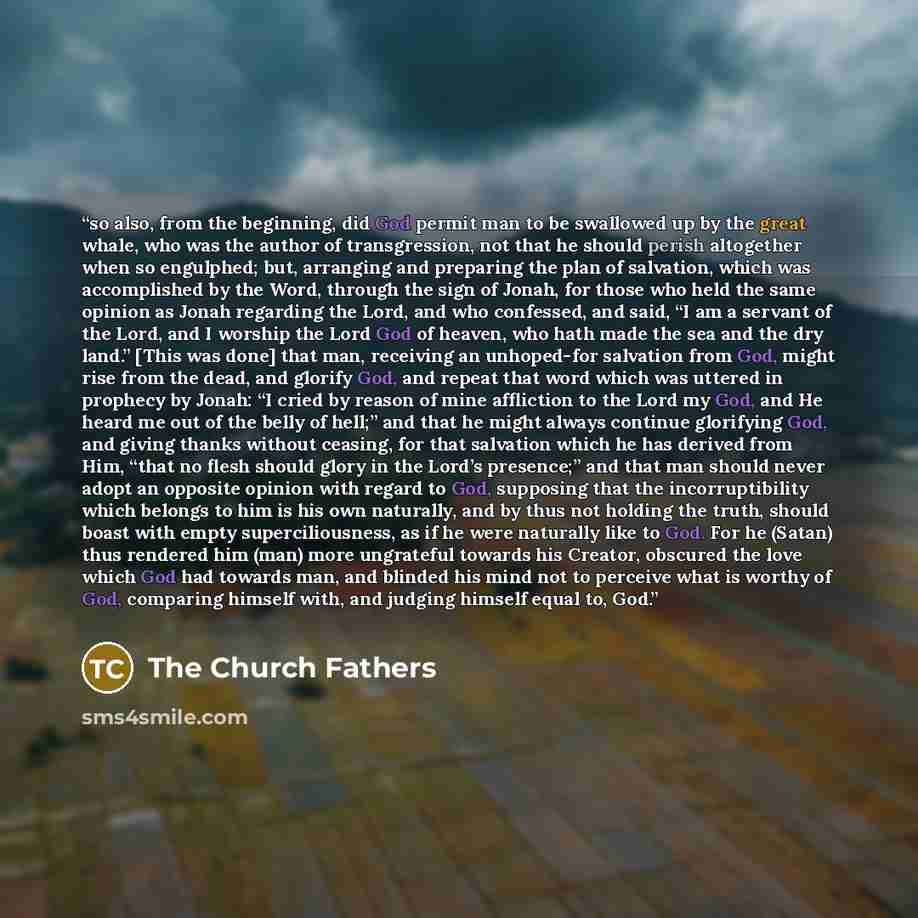 “so also, from the beginning, did God permit man to be swallowed up by the great whale, who was the author of transgression, not that he should perish altogether when so engulphed; but, arranging and preparing the plan of salvation, which was accomplished by the Word, through the sign of Jonah, for…” quote by The Church Fathers