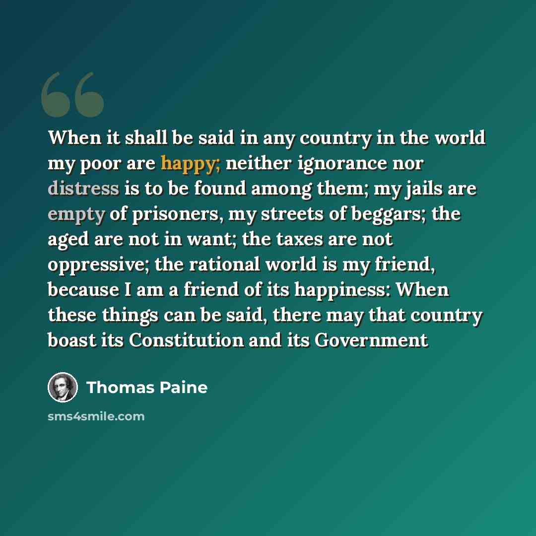 “When it shall be said in any country in the world my poor are happy; neither ignorance nor distress is to be found among them; my jails are empty of prisoners, my streets of beggars; the aged are not in want; the taxes are not oppressive; the rational world is my friend, because I am a friend of…” quote by Thomas Paine